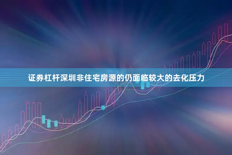 证券杠杆深圳非住宅房源的仍面临较大的去化压力